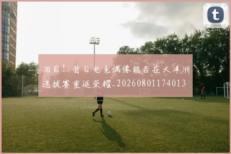 泪目！昔日电竞偶像能否在大洋洲选拔赛重返荣耀_20260801174013
