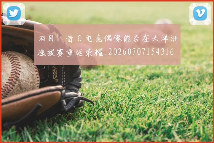 泪目！昔日电竞偶像能否在大洋洲选拔赛重返荣耀_20260707154316