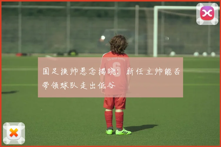 国足换帅悬念揭晓:新任主帅能否带领球队走出低谷