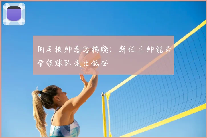 国足换帅悬念揭晓：新任主帅能否带领球队走出低谷