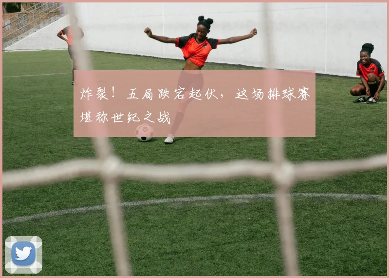 炸裂!五局跌宕起伏,这场排球赛堪称世纪之战
