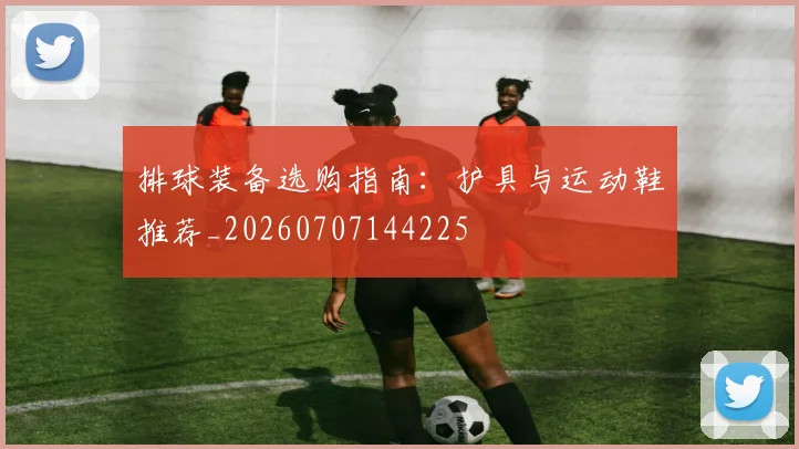 排球装备选购指南：护具与运动鞋推荐_20260707144225