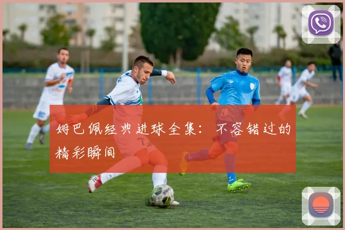姆巴佩经典进球全集:不容错过的精彩瞬间