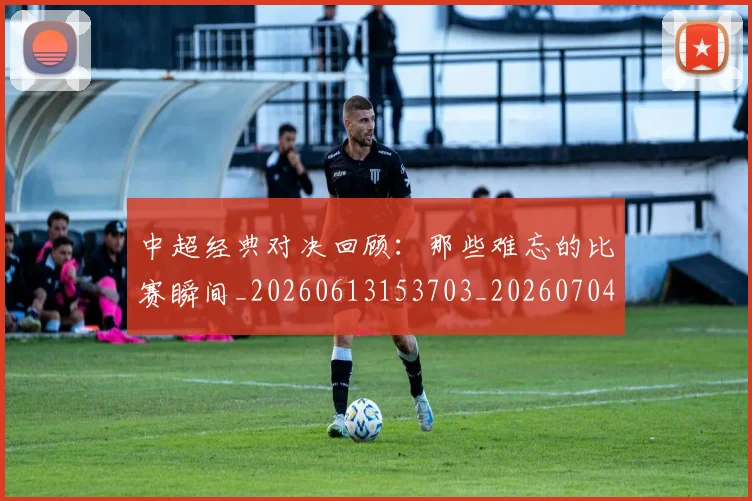 中超经典对决回顾：那些难忘的比赛瞬间_20260613153703_20260704164036_20260716190650
