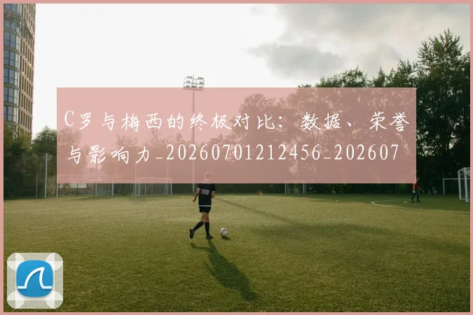C罗与梅西的终极对比：数据、荣誉与影响力_20260701212456_20260712050939