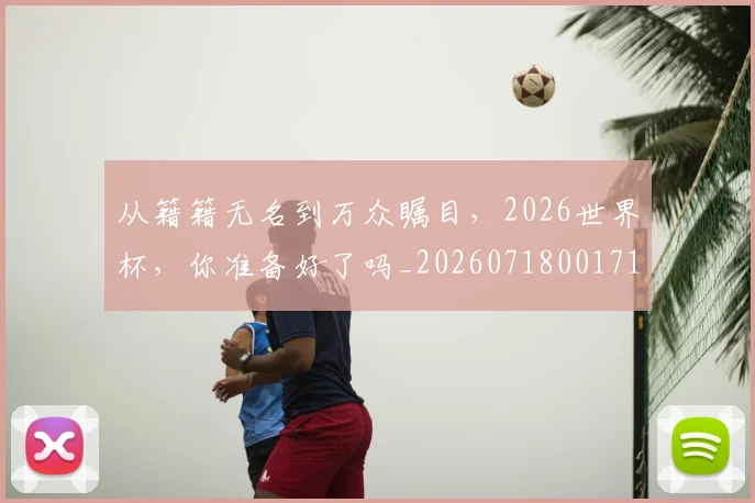 从籍籍无名到万众瞩目，2026世界杯，你准备好了吗_20260718001711