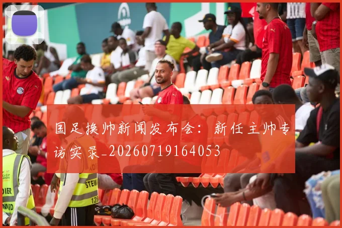 国足换帅新闻发布会:新任主帅专访实录_20260719164053
