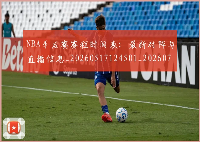NBA季后赛赛程时间表:最新对阵与直播信息_20260517124501_20260702194840