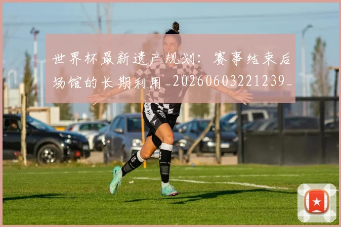 世界杯最新遗产规划：赛事结束后场馆的长期利用_20260603221239_20260702195939_20260715192603