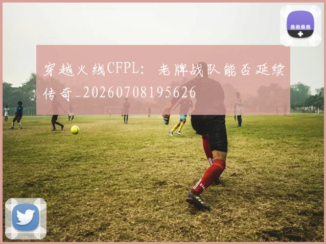 穿越火线CFPL:老牌战队能否延续传奇_20260708195626