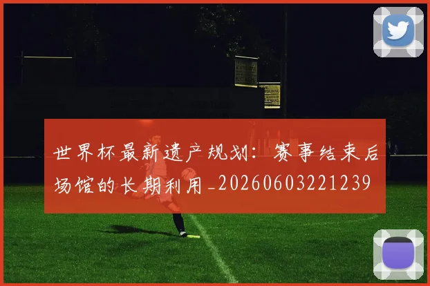 世界杯最新遗产规划:赛事结束后场馆的长期利用_20260603221239