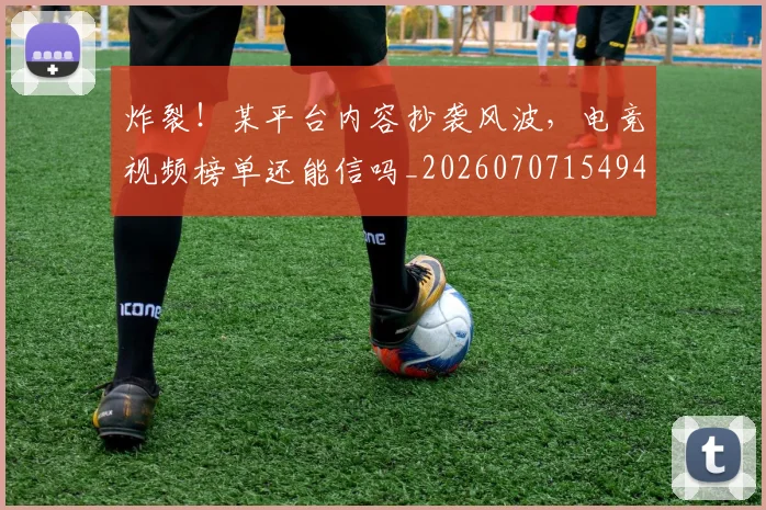 炸裂！某平台内容抄袭风波，电竞视频榜单还能信吗_20260707154944