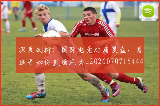 深度剖析：国际电竞对局复盘，看选手如何直面压力_20260707154443