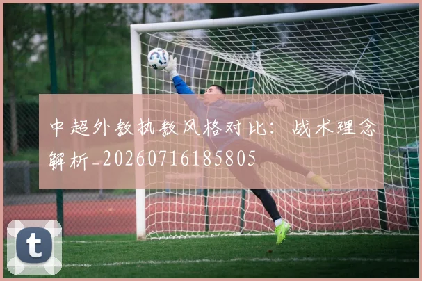 中超外教执教风格对比:战术理念解析_20260716185805