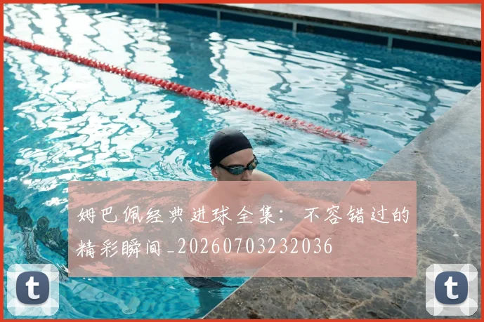 姆巴佩经典进球全集:不容错过的精彩瞬间_20260703232036