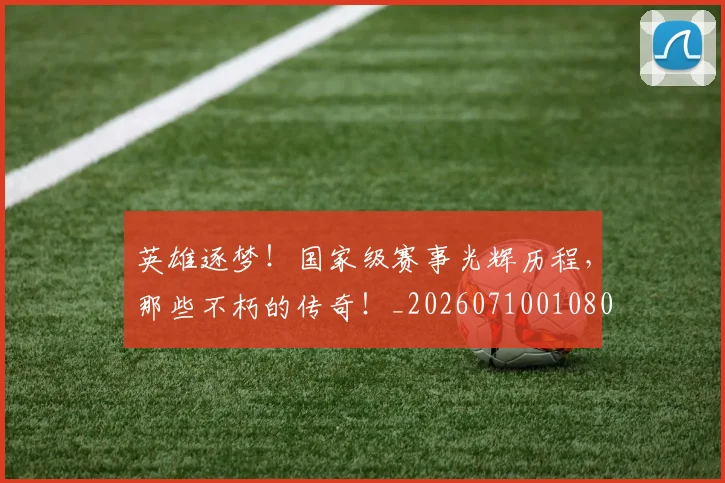 英雄逐梦!国家级赛事光辉历程,那些不朽的传奇!_20260710010807