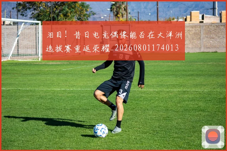 泪目!昔日电竞偶像能否在大洋洲选拔赛重返荣耀_20260801174013