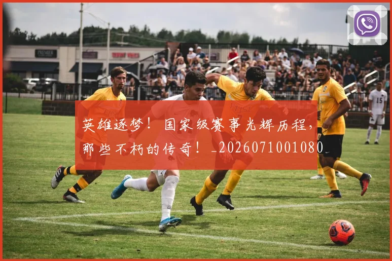 英雄逐梦!国家级赛事光辉历程,那些不朽的传奇!_20260710010807