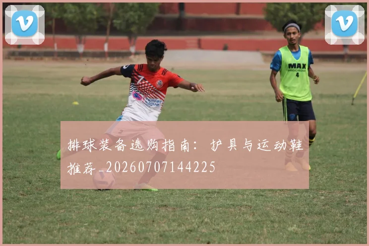 排球装备选购指南:护具与运动鞋推荐_20260707144225