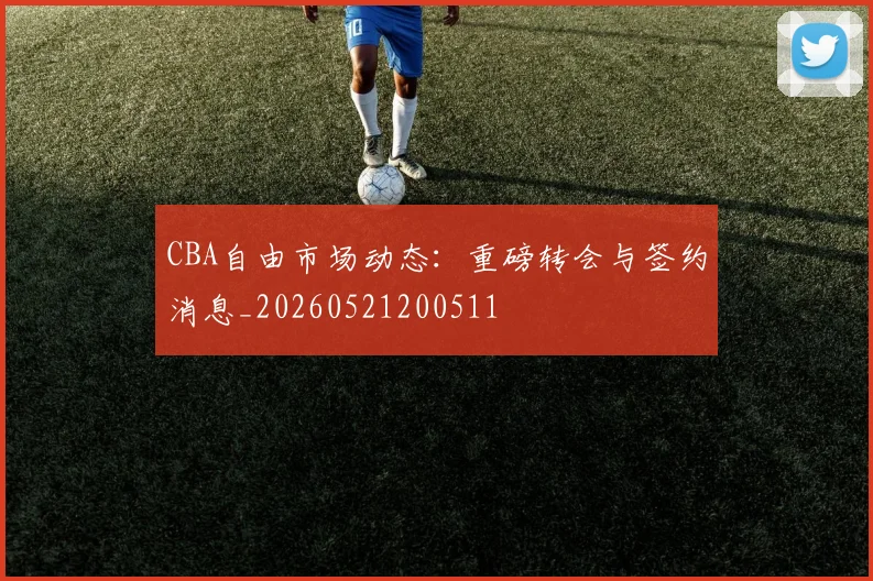 CBA自由市场动态:重磅转会与签约消息_20260521200511