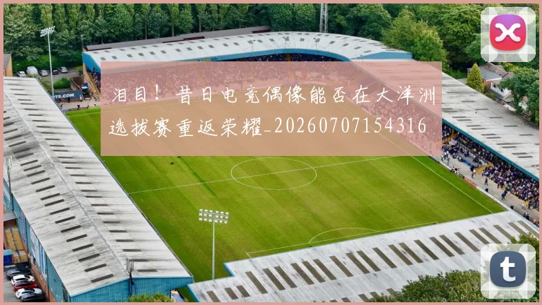 泪目!昔日电竞偶像能否在大洋洲选拔赛重返荣耀_20260707154316