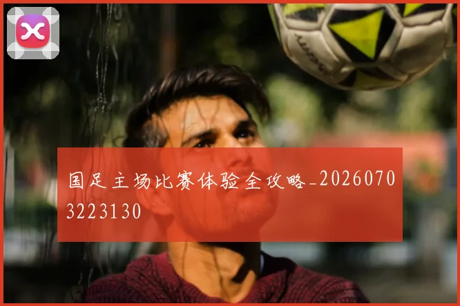 国足主场比赛体验全攻略_20260703223130