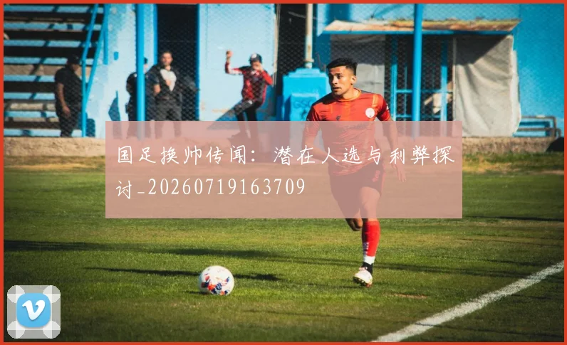 国足换帅传闻:潜在人选与利弊探讨_20260719163709