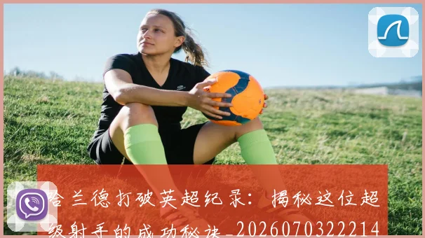 哈兰德打破英超纪录：揭秘这位超级射手的成功秘诀_20260703222140