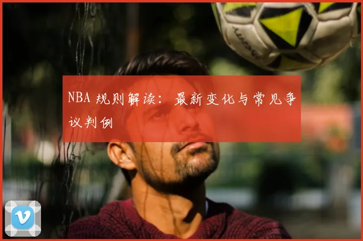 NBA 规则解读:最新变化与常见争议判例