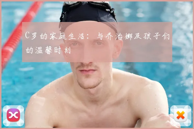 C罗的家庭生活：与乔治娜及孩子们的温馨时刻
