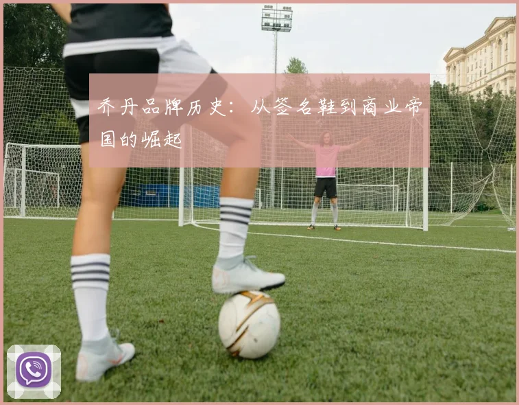 乔丹品牌历史：从签名鞋到商业帝国的崛起