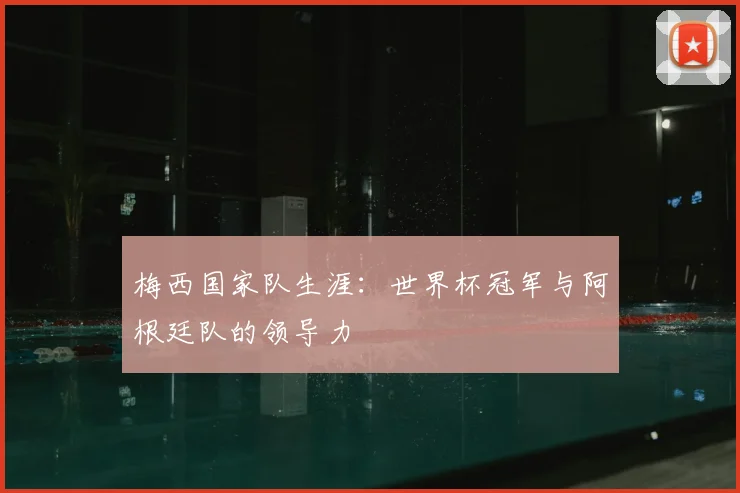 梅西国家队生涯：世界杯冠军与阿根廷队的领导力