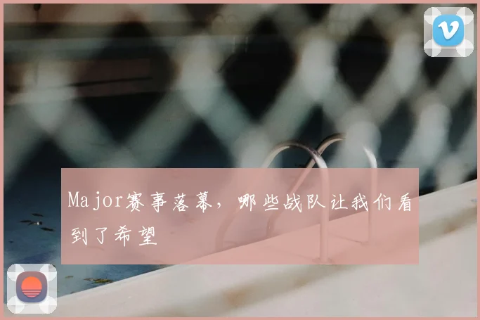 Major赛事落幕,哪些战队让我们看到了希望