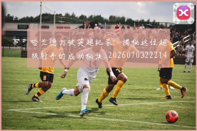 哈兰德打破英超纪录：揭秘这位超级射手的成功秘诀_20260703222140