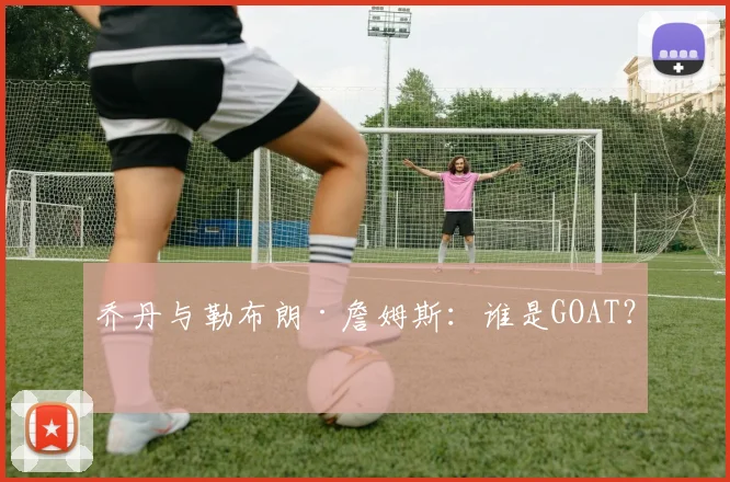 乔丹与勒布朗·詹姆斯:谁是GOAT?