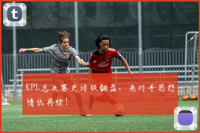 KPL总决赛史诗级翻盘,老对手恩怨情仇再续!