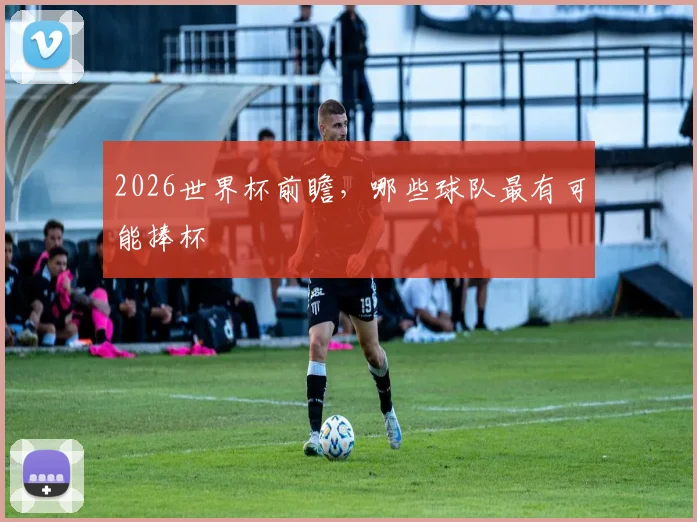2026世界杯前瞻，哪些球队最有可能捧杯