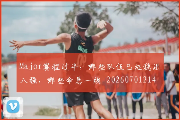 Major赛程过半，哪些队伍已经稳进八强，哪些命悬一线_20260701214826