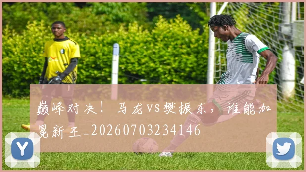 巅峰对决!马龙vs樊振东,谁能加冕新王_20260703234146