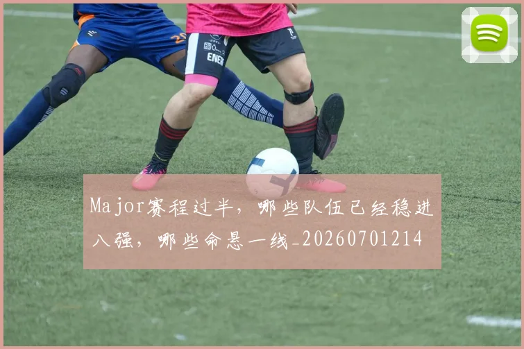 Major赛程过半,哪些队伍已经稳进八强,哪些命悬一线_20260701214826