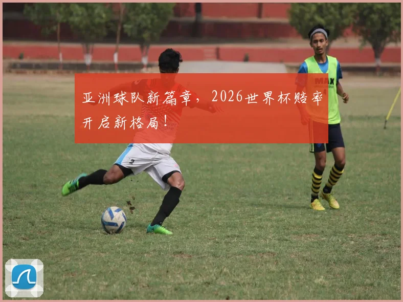 亚洲球队新篇章，2026世界杯赔率开启新格局！