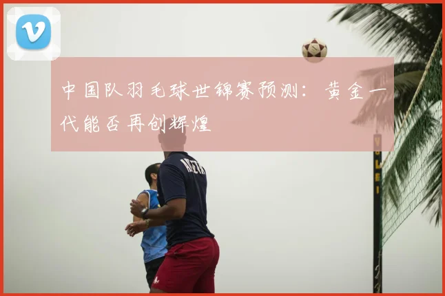 中国队羽毛球世锦赛预测：黄金一代能否再创辉煌
