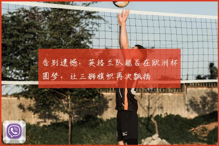 告别遗憾，英格兰队能否在欧洲杯圆梦，让三狮旗帜再次飘扬