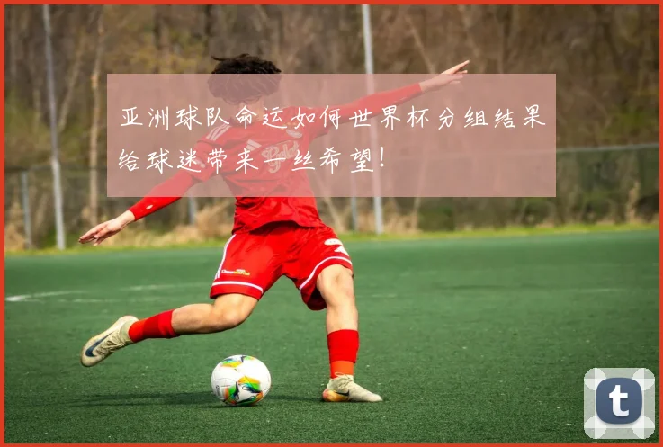 亚洲球队命运如何世界杯分组结果给球迷带来一丝希望！