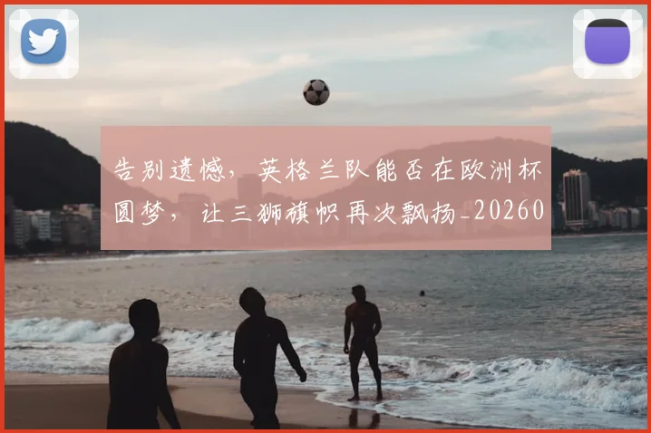 告别遗憾，英格兰队能否在欧洲杯圆梦，让三狮旗帜再次飘扬_20260703221840