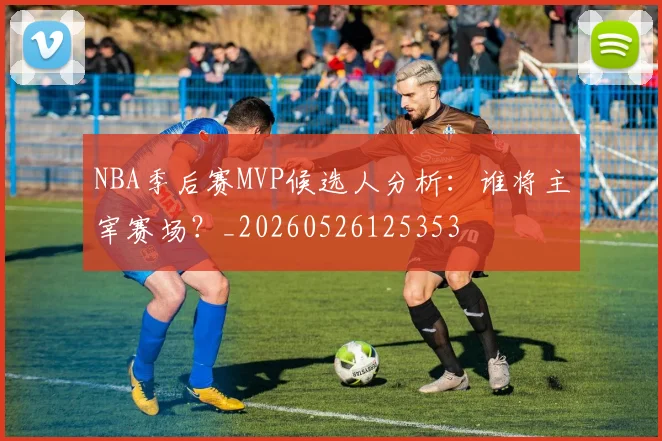 NBA季后赛MVP候选人分析:谁将主宰赛场?_20260526125353