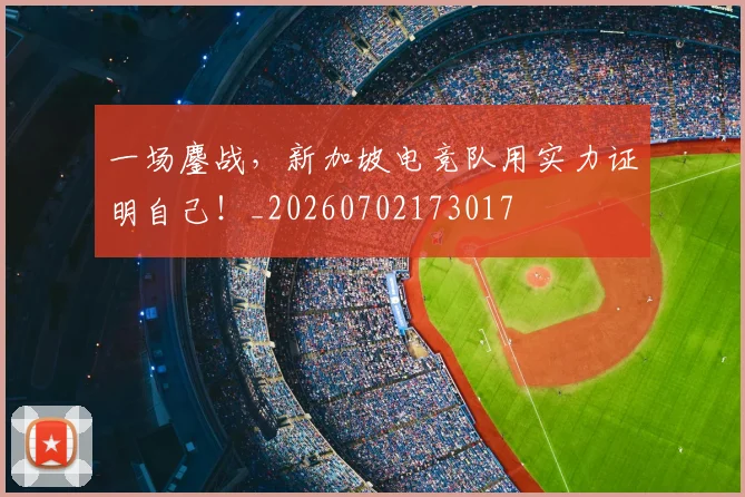 一场鏖战，新加坡电竞队用实力证明自己！_20260702173017