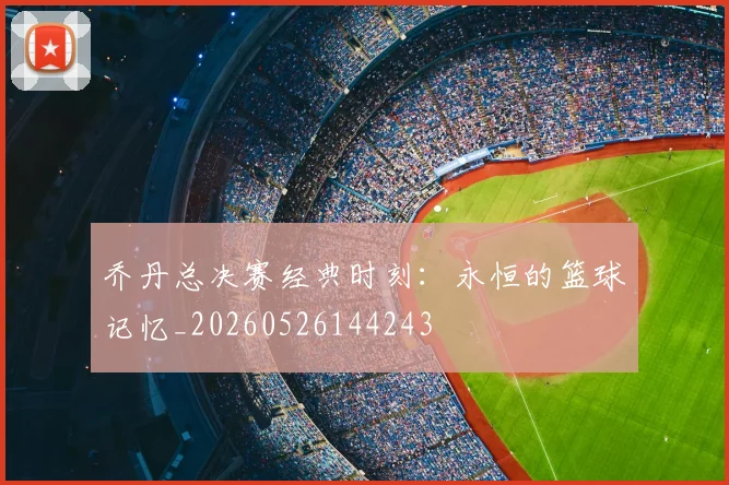 乔丹总决赛经典时刻：永恒的篮球记忆_20260526144243