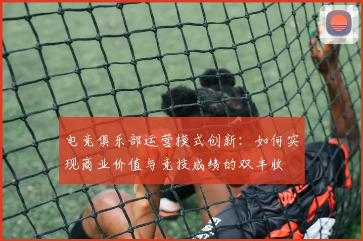电竞俱乐部运营模式创新:如何实现商业价值与竞技成绩的双丰收