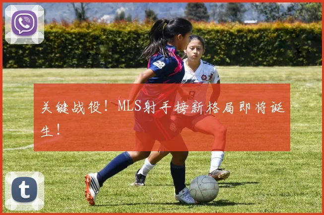 关键战役！MLS射手榜新格局即将诞生！